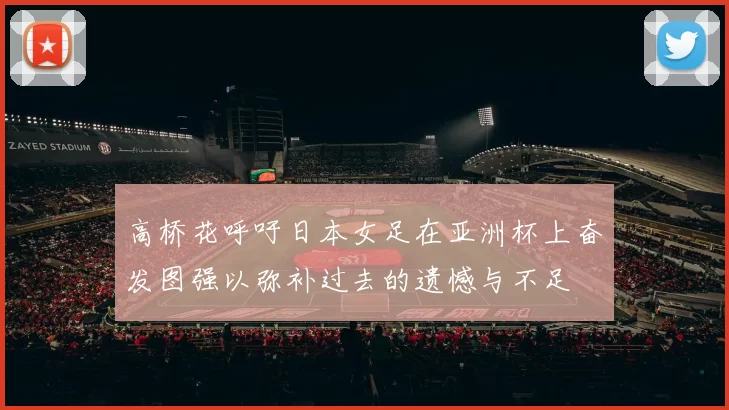 高桥花呼吁日本女足在亚洲杯上奋发图强以弥补过去的遗憾与不足