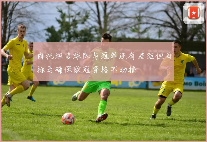 内托坦言球队与冠军还有差距但目标是确保欧冠资格不动摇