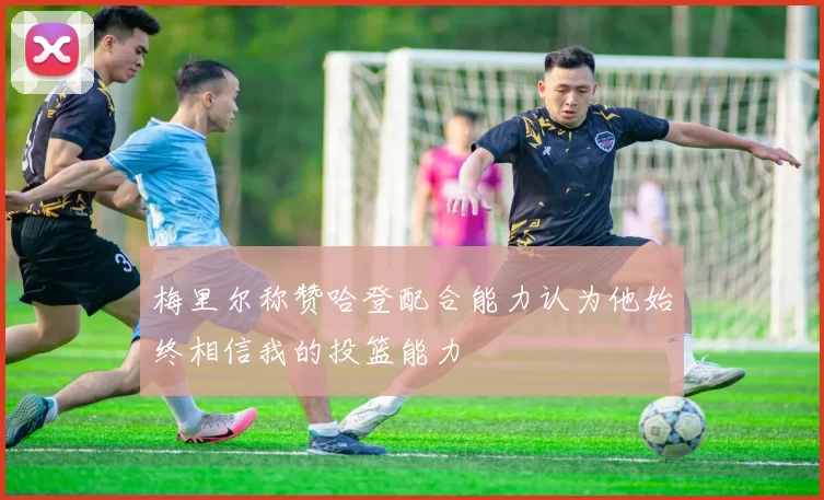 梅里尔称赞哈登配合能力认为他始终相信我的投篮能力