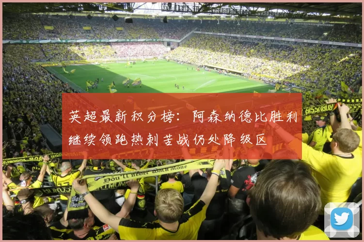 英超最新积分榜：阿森纳德比胜利继续领跑热刺苦战仍处降级区