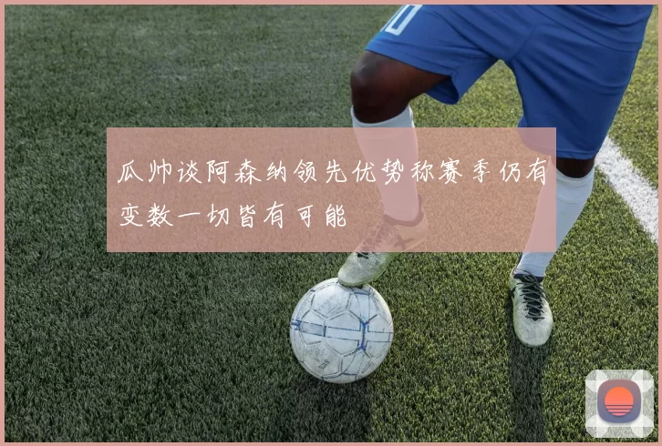 瓜帅谈阿森纳领先优势称赛季仍有变数一切皆有可能
