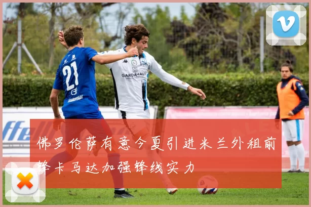 佛罗伦萨有意今夏引进米兰外租前锋卡马达加强锋线实力