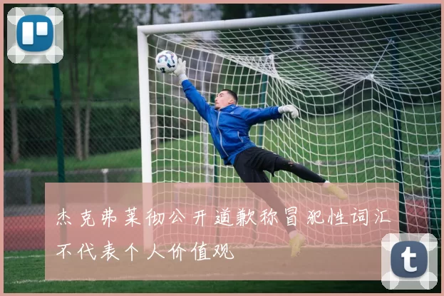 杰克弗莱彻公开道歉称冒犯性词汇不代表个人价值观