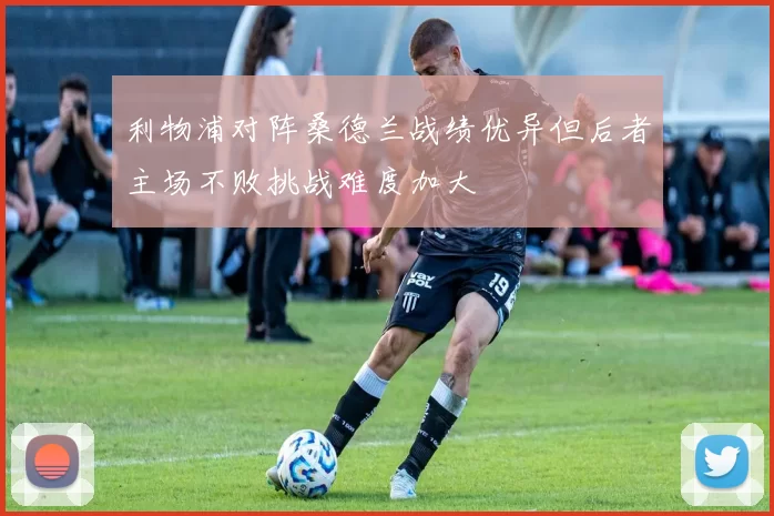 利物浦对阵桑德兰战绩优异但后者主场不败挑战难度加大