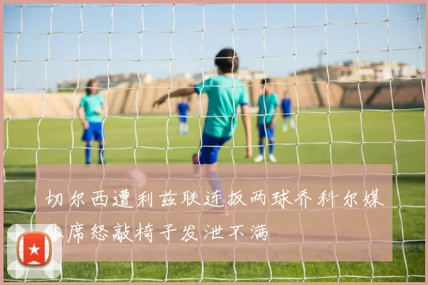 切尔西遭利兹联连扳两球乔科尔媒体席怒敲椅子发泄不满