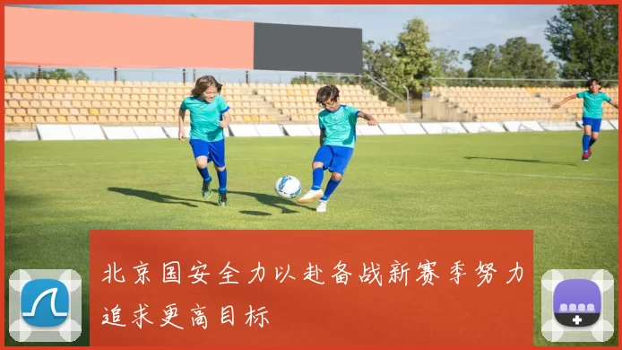 北京国安全力以赴备战新赛季努力追求更高目标