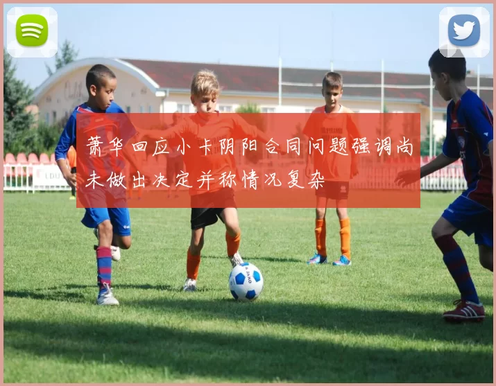 萧华回应小卡阴阳合同问题强调尚未做出决定并称情况复杂