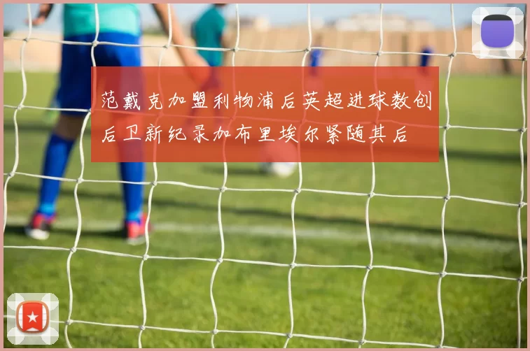 范戴克加盟利物浦后英超进球数创后卫新纪录加布里埃尔紧随其后