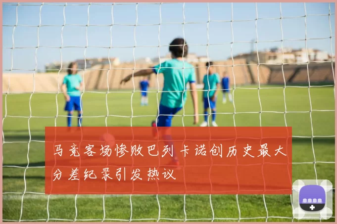 马竞客场惨败巴列卡诺创历史最大分差纪录引发热议
