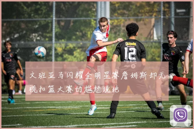 文班亚马闪耀全明星赛詹姆斯却无视扣篮大赛的尴尬境地
