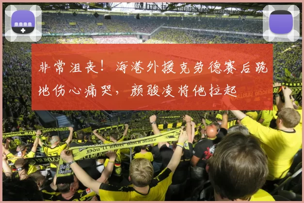 非常沮丧！海港外援克劳德赛后跪地伤心痛哭，颜骏凌将他拉起