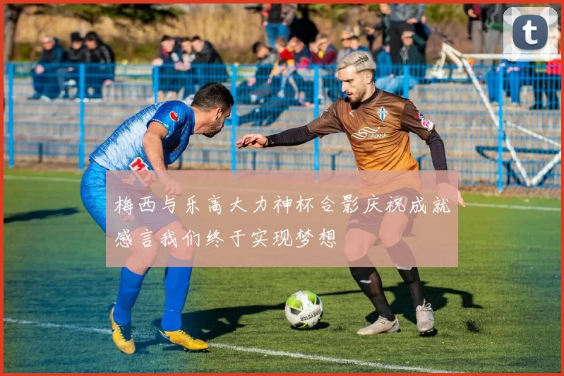 梅西与乐高大力神杯合影庆祝成就感言我们终于实现梦想