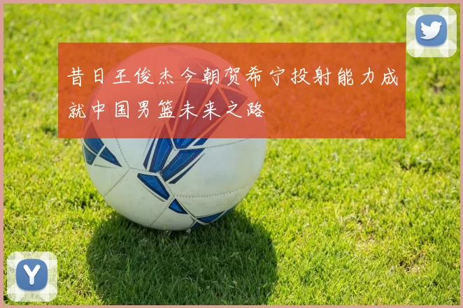 昔日王俊杰今朝贺希宁投射能力成就中国男篮未来之路