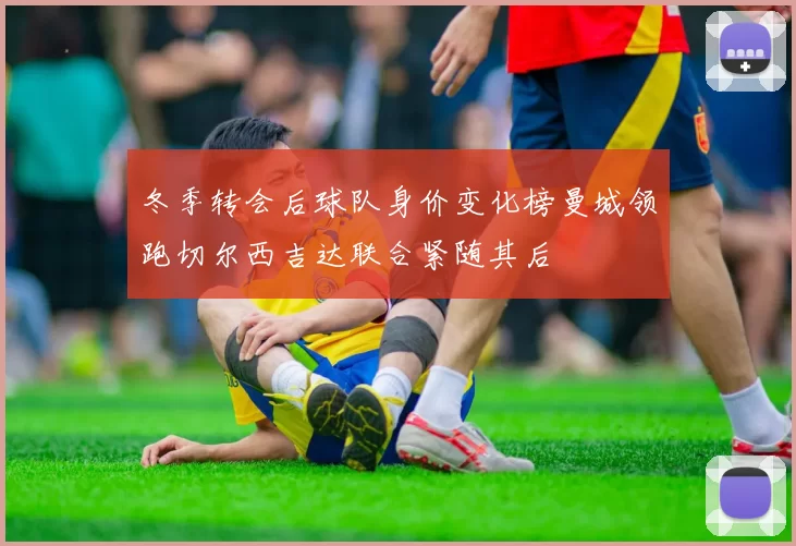 冬季转会后球队身价变化榜曼城领跑切尔西吉达联合紧随其后