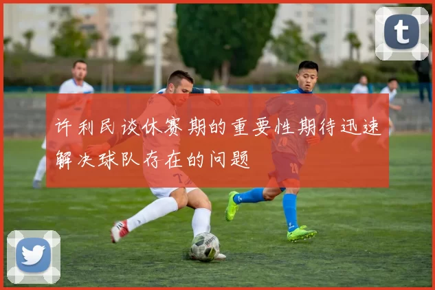 许利民谈休赛期的重要性期待迅速解决球队存在的问题
